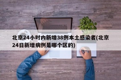 北京24小时内新增38例本土感染者(北京24日新增病例是哪个区的)