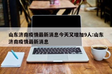 山东济南疫情最新消息今天又增加9人:山东济南疫情最新消息