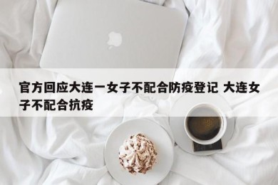 官方回应大连一女子不配合防疫登记 大连女子不配合抗疫
