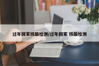 过年回家核酸检测/过年回家 核酸检测
