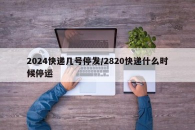 2024快递几号停发/2820快递什么时候停运