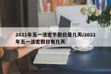 2021年五一法定节假日是几天/2021年五一法定假日有几天