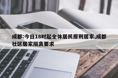 成都:今日18时起全体居民原则居家,成都社区居家隔离要求