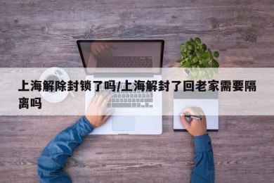 上海解除封锁了吗/上海解封了回老家需要隔离吗