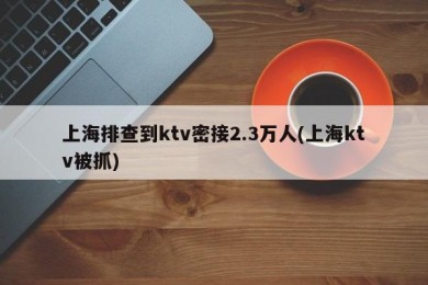 上海排查到ktv密接2.3万人(上海ktv被抓)
