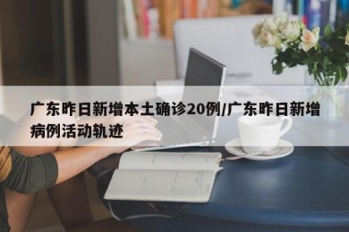 广东昨日新增本土确诊20例/广东昨日新增病例活动轨迹