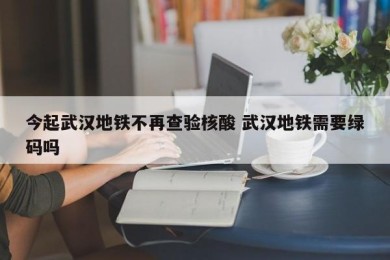 今起武汉地铁不再查验核酸 武汉地铁需要绿码吗