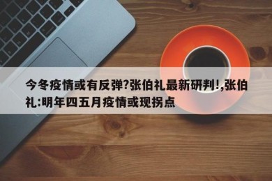 今冬疫情或有反弹?张伯礼最新研判!,张伯礼:明年四五月疫情或现拐点