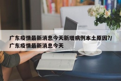 广东疫情最新消息今天新增病例本土原因?/广东疫情最新消息今天
