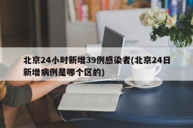 北京24小时新增39例感染者(北京24日新增病例是哪个区的)