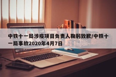 中铁十一局涉疫项目负责人鞠躬致歉/中铁十一局事故2020年4月7日