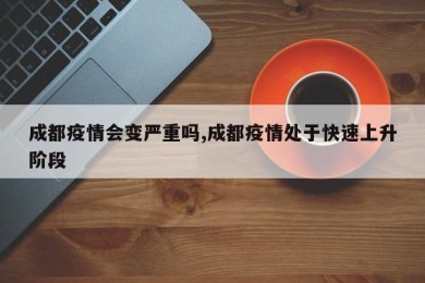 成都疫情会变严重吗,成都疫情处于快速上升阶段