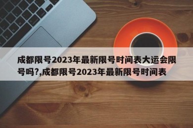 成都限号2023年最新限号时间表大运会限号吗?,成都限号2023年最新限号时间表