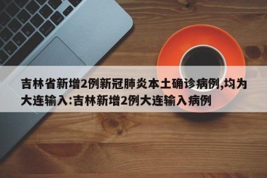 吉林省新增2例新冠肺炎本土确诊病例,均为大连输入:吉林新增2例大连输入病例
