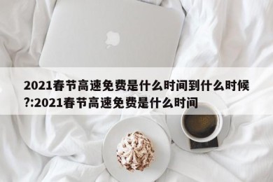 2021春节高速免费是什么时间到什么时候?:2021春节高速免费是什么时间