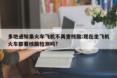 多地通知乘火车飞机不再查核酸:现在坐飞机火车都要核酸检测吗?