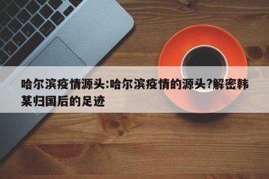哈尔滨疫情源头:哈尔滨疫情的源头?解密韩某归国后的足迹