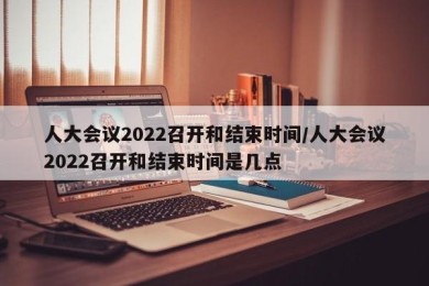 人大会议2022召开和结束时间/人大会议2022召开和结束时间是几点