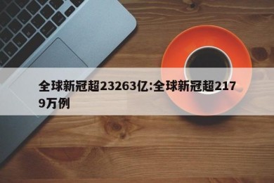 全球新冠超23263亿:全球新冠超2179万例