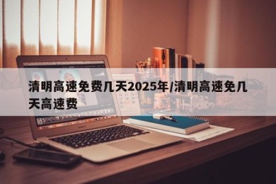 清明高速免费几天2025年/清明高速免几天高速费