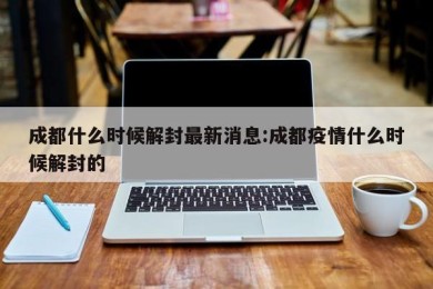 成都什么时候解封最新消息:成都疫情什么时候解封的