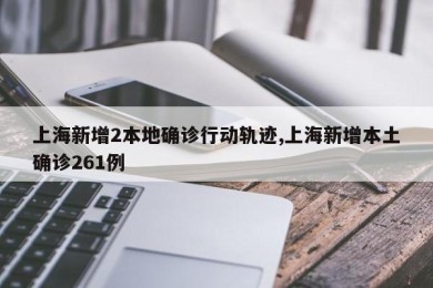 上海新增2本地确诊行动轨迹,上海新增本土确诊261例