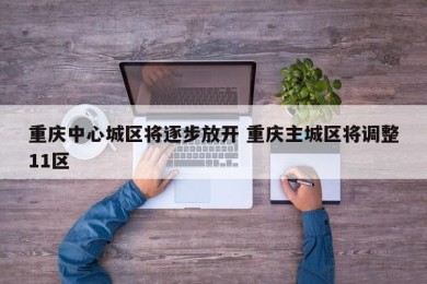 重庆中心城区将逐步放开 重庆主城区将调整11区
