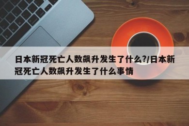 日本新冠死亡人数飙升发生了什么?/日本新冠死亡人数飙升发生了什么事情