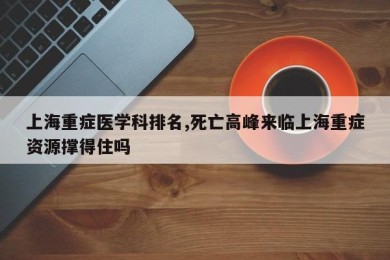 上海重症医学科排名,死亡高峰来临上海重症资源撑得住吗