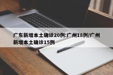 广东新增本土确诊20例:广州18例/广州新增本土确诊15例