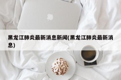 黑龙江肺炎最新消息新闻(黑龙江肺炎最新消息)