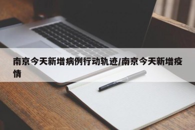 南京今天新增病例行动轨迹/南京今天新增疫情