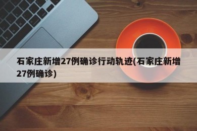 石家庄新增27例确诊行动轨迹(石家庄新增27例确诊)