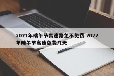 2021年端午节高速路免不免费 2022年端午节高速免费几天