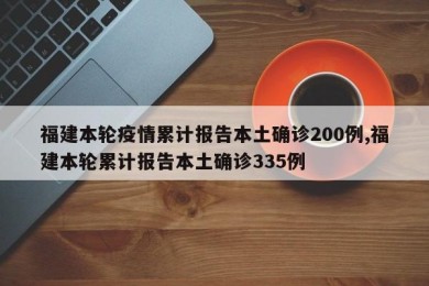 福建本轮疫情累计报告本土确诊200例,福建本轮累计报告本土确诊335例