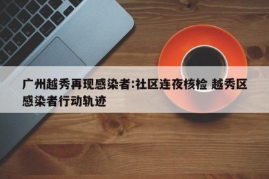 广州越秀再现感染者:社区连夜核检 越秀区感染者行动轨迹