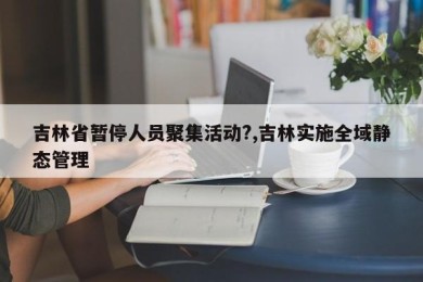 吉林省暂停人员聚集活动?,吉林实施全域静态管理
