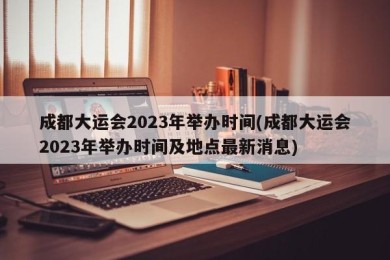 成都大运会2023年举办时间(成都大运会2023年举办时间及地点最新消息)