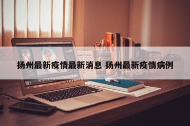 扬州最新疫情最新消息 扬州最新疫情病例