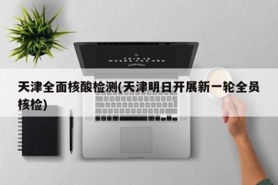 天津全面核酸检测(天津明日开展新一轮全员核检)
