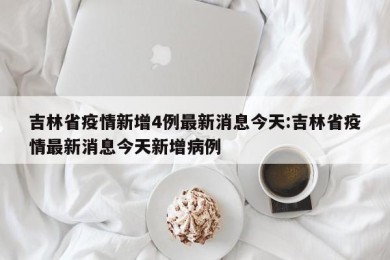 吉林省疫情新增4例最新消息今天:吉林省疫情最新消息今天新增病例