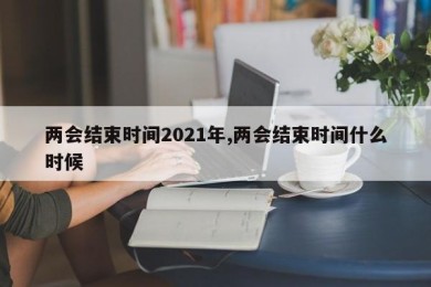 两会结束时间2021年,两会结束时间什么时候
