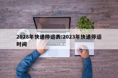 2028年快递停运表:2023年快递停运时间