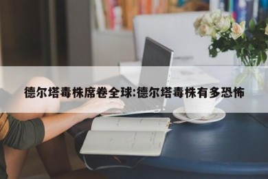 德尔塔毒株席卷全球:德尔塔毒株有多恐怖
