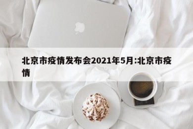 北京市疫情发布会2021年5月:北京市疫情