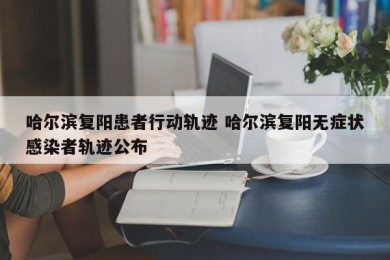 哈尔滨复阳患者行动轨迹 哈尔滨复阳无症状感染者轨迹公布