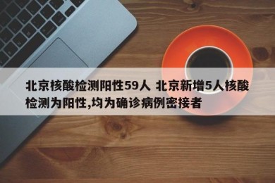 北京核酸检测阳性59人 北京新增5人核酸检测为阳性,均为确诊病例密接者