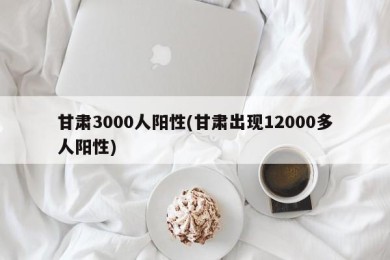 甘肃3000人阳性(甘肃出现12000多人阳性)