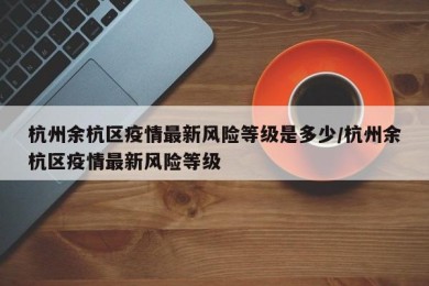 杭州余杭区疫情最新风险等级是多少/杭州余杭区疫情最新风险等级