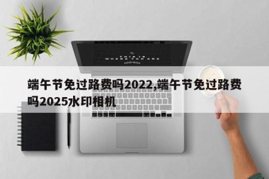 端午节免过路费吗2022,端午节免过路费吗2025水印相机